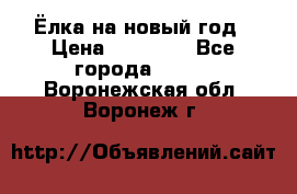 Ёлка на новый год › Цена ­ 30 000 - Все города  »    . Воронежская обл.,Воронеж г.